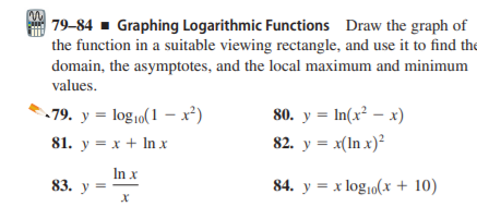 | 79–84 - Graphing Logarithmic Functions Draw the graph of
the function in a suitable viewing rectangle, and use it to find the
domain, the asymptotes, and the local maximum and minimum
values.
79. y = log,o(1 – x²)
80. y = In(x² – x)
81. y = x + In x
82. y = x(In x)²
In x
83. у
84. y = x log10(x + 10)
