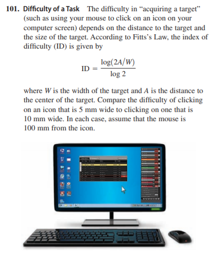 101. Difficulty of a Task The difficulty in “acquiring a target"
(such as using your mouse to click on an icon on your
computer screen) depends on the distance to the target and
the size of the target. According to Fitts's Law, the index of
difficulty (ID) is given by
log(2A/W)
ID
log 2
where W is the width of the target and A is the distance to
the center of the target. Compare the difficulty of clicking
on an icon that is 5 mm wide to clicking on one that is
10 mm wide. In each case, assume that the mouse is
100 mm from the icon.
