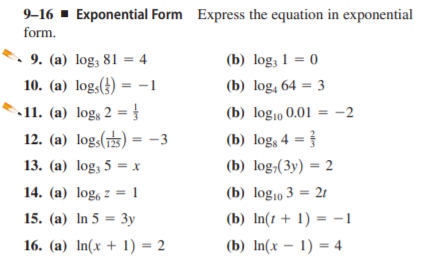 9–16 ▪ Exponential Form Express the equation in exponential
form.
9. (a) log, 81 = 4
(b) log; 1 = 0
10. (a) log,() = -1
(b) log, 64 = 3
11. (a) logs 2 = }
12. (a) log,() = -3
(b) log10 0.01 = -2
(b) logs 4 =
13. (a) log, 5 = x
(b) log,(3y) = 2
14. (a) log, z = 1
(b) log10 3 = 2t
15. (a) In 5 = 3y
(b) In(1 + 1) = -1
16. (a) In(x + 1) = 2
(b) In(x – 1) = 4
