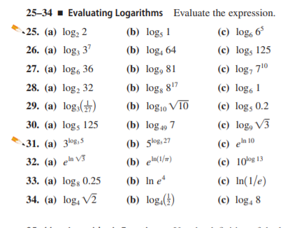 25–34 - Evaluating Logarithms Evaluate the expression.
-25. (а) log, 2
(b) logs 1
(c) log, 6°
26. (a) log, 37
(b) log, 64
(c) logs 125
27. (a) log, 36
(b) log, 81
(c) log, 710
28. (a) log, 32
(b) log, 817
(b) log10 V10
(c) log, 1
29. (a) log,(→)
(c) logs 0.2
30. (a) logs 125
(b) log 49 7
(c) log, V3
-31. (а) 3ов,5
(b) 5łog, 27
(c) en 10
32. (a) en V3
(b) e(1/=)
(c) 10og 13
33. (а) logs 0.25
(b) In eª
(c) In(1/e)
34. (a) log, V2
(b) log,(†)
(c) log, 8
