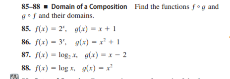 85-88 - Domain of a Composition Find the functions f °g and
gof and their domains.
85. f(x) = 2", g(x) = x + 1
86. f(x) = 3", g(x) = x² + 1
87. f(x) = log, x, g(x) = x – 2
88. f(x) = log x, g(x) = x²
