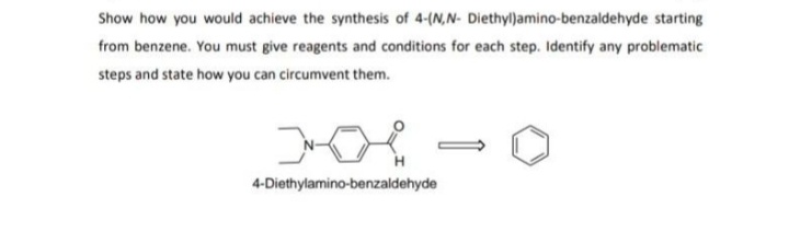 Show how you would achieve the synthesis of 4-(N,N- Diethyl)amino-benzaldehyde starting
from benzene. You must give reagents and conditions for each step. Identify any problematic
steps and state how you can circumvent them.
4-Diethylamino-benzaldehyde
