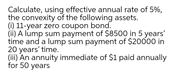 Calculate, using effective annual rate of 5%,
the convexity of the following assets.
(i) 11-year zero coupon bond.
(ii) A lump sum payment of $8500 in 5 years'
time and a lump sum payment of $20000 in
20 years' time.
(iii) An annuity immediate of $1 paid annually
for 50 years
