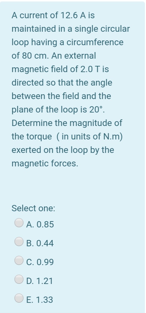 A current of 12.6 A is
maintained in a single circular
loop having a circumference
of 80 cm. An external
magnetic field of 2.0 T is
directed so that the angle
between the field and the
plane of the loop is 20°.
Determine the magnitude of
the torque (in units of N.m)
exerted on the loop by the
magnetic forces.
Select one:
A. 0.85
B. 0.44
C. 0.99
O D. 1.21
E. 1.33
