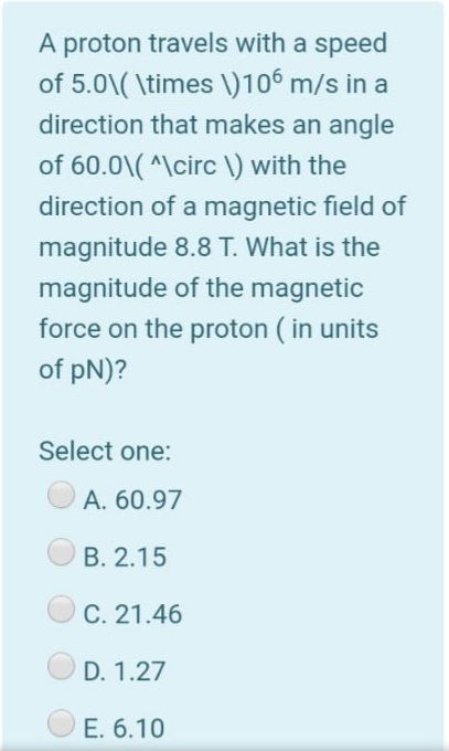 A proton travels with a speed
of 5.0\( \times \)106 m/s in a
direction that makes an angle
of 60.0\( ^\circ \) with the
direction of a magnetic field of
magnitude 8.8 T. What is the
magnitude of the magnetic
force on the proton ( in units
of pN)?
Select one:
A. 60.97
B. 2.15
C. 21.46
D. 1.27
O E. 6.10
