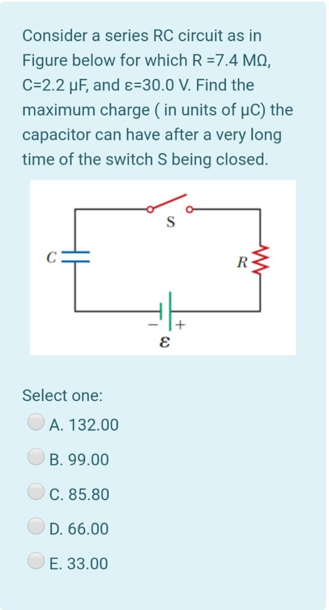Consider a series RC circuit as in
Figure below for which R =7.4 MO,
C=2.2 µF, and ɛ=30.0 V. Find the
maximum charge ( in units of µC) the
capacitor can have after a very long
time of the switch S being closed.
Select one:
A. 132.00
B. 99.00
C. 85.80
D. 66.00
E. 33.00
