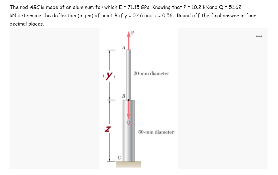 The rod ABC is made of an aluminum for which E = 71.15 GPa. Knowing that P = 10.2 kNand Q = 51.62
kN,determine the deflection (in µm) of point B if y = 0.46 and z = 0.56. Round off the final answer in four
decimal places.
...
A
20-mm diameter
В
60-mm diameter
