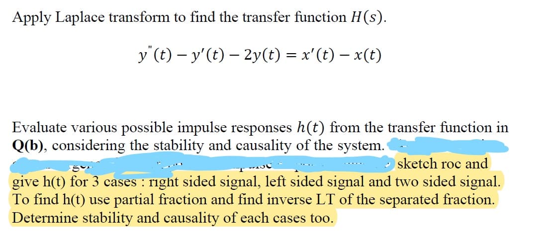 Apply Laplace transform to find the transfer function H(s).
y (t)- y' (t) - 2y(t) = x'(t) = x(t)
Evaluate various possible impulse responses h(t) from the transfer function in
Q(b), considering the stability and causality of the system.
sketch roc and
give h(t) for 3 cases : right sided signal, left sided signal and two sided signal.
To find h(t) use partial fraction and find inverse LT of the separated fraction.
Determine stability and causality of each cases too.
