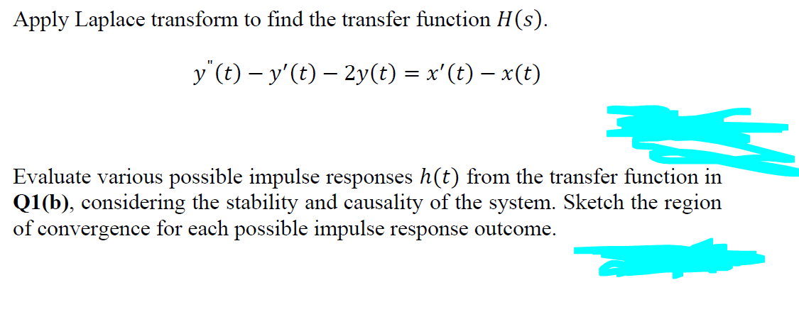 Apply Laplace transform to find the transfer function H(s).
y"(t) − y'(t) — 2y(t) = x'(t) − x(t)
Evaluate various possible impulse responses h(t) from the transfer function in
Q1(b), considering the stability and causality of the system. Sketch the region
of convergence for each possible impulse response outcome.