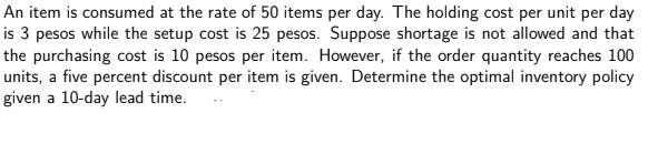 An item is consumed at the rate of 50 items per day. The holding cost per unit per day
is 3 pesos while the setup cost is 25 pesos. Suppose shortage is not allowed and that
the purchasing cost is 10 pesos per item. However, if the order quantity reaches 100
units, a five percent discount per item is given. Determine the optimal inventory policy
given a 10-day lead time.
