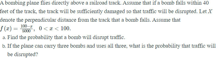 A bombing plane flies directly above a railroad track. Assume that if a bomb falls within 40
feet of the track, the track will be sufficiently damaged so that traffic will be disrupted. Let X
denote the perpendicular distance from the track that a bomb falls. Assume that
f (x) =
100-z
5000
0 < x < 100.
a. Find the probability that a bomb will disrupt traffic.
b. If the plane can carry three bombs and uses all three, what is the probability that traffic will
be disrupted?
