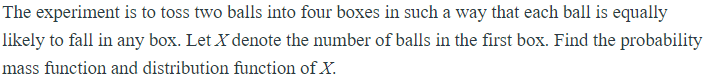 The experiment is to toss two balls into four boxes in such a way that each ball is equally
likely to fall in any box. Let X denote the number of balls in the first box. Find the probability
mass function and distribution function of X.
