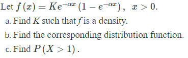 Let f (x) = Ke¯a (1 – e a"), x > 0.
a. Find K such that f is a density.
b. Find the corresponding distribution function.
c. Find P (X > 1).
