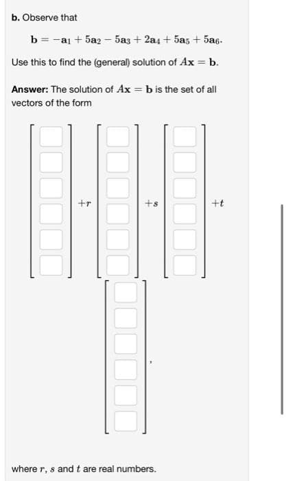 b. Observe that
b = -ai + 5a2 - 5a3 + 2a4 + 5as + 5a6.
Use this to find the (general) solution of Ax = b.
Answer: The solution of Ax = b is the set of all
vectors of the form
+r
+s
+t
where r, s and t are real numbers.
