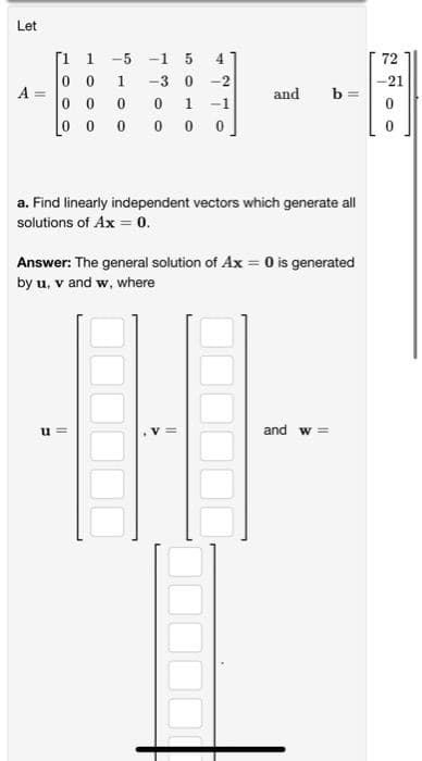 Let
[1
1
-5 -1 5
4.
72
1.
-3
-2
-21
A
and
b =
1
-1
0 0 0
a. Find linearly independent vectors which generate all
solutions of Ax = 0.
Answer: The general solution of Ax = O is generated
by u, v and w, where
u =
and w =
