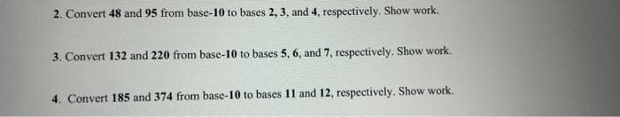 2. Convert 48 and 95 from base-10 to bases 2, 3, and 4, respectively. Show work.
3. Convert 132 and 220 from base-10 to bases 5, 6, and 7, respectively. Show work.
4. Convert 185 and 374 from base-10 to bases 11 and 12, respectively. Show work.
