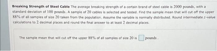 Breaking Strength of Steel Cable The average breaking strength of a certain brand of steel cable is 2000 pounds, with a
standard deviation of 100 pounds. A sample of 20 cables is selected and tested. Find the sample mean that will cut off the upper
88% of all samples of size 20 taken from the population. Assume the variable is normally distributed. Round intermediate z-value
calculations to 2 decimal places and round the final answer to at least 2 decimal places.
The sample mean that will cut off the upper 88% of all samples of size 20 is
pounds.
