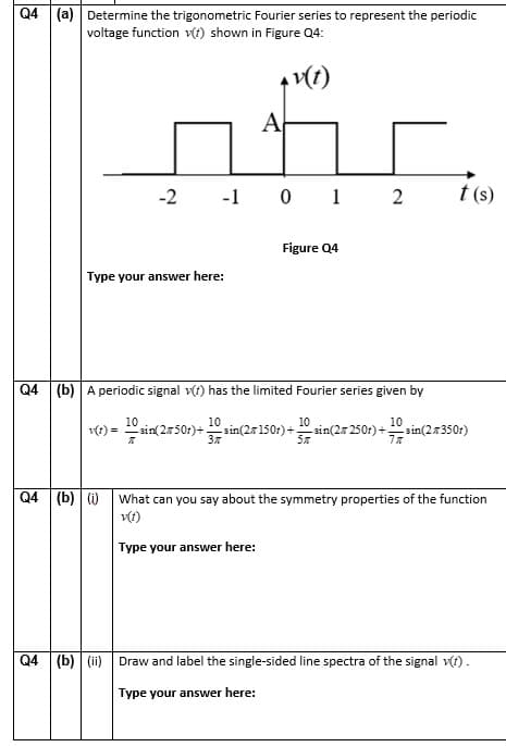 Q4 (a) Determine the trigonometric Fourier series to represent the periodic
voltage function v(t) shown in Figure Q4:
A
-2
-1 0 1 2
t (s)
Figure Q4
Type your answer here:
Q4 (b) A periodic signal v(t) has the limited Fourier series given by
16) = in(2
10
sin(27150r)+
37
10
sin(27 250r)+.
10
sin(2350t)
sin(250r)+.
Q4 (b) ()
What can you say about the symmetry properties of the function
Type your answer here:
Q4 (b) (ii) Draw and label the single-sided line spectra of the signal v(t) .
Type your answer here:
