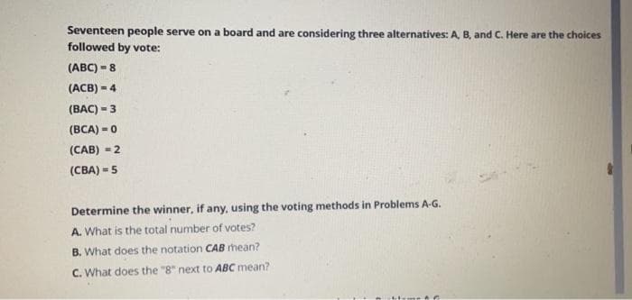 Seventeen people serve on a board and are considering three alternatives: A, B, and C. Here are the choices
followed by vote:
(ABC) =8
(ACB) = 4
(BAC) = 3
(BCA) = 0
(CAB) =2
(CBA) -5
Determine the winner, if any, using the voting methods in Problems A-G.
A. What is the total number of votes?
B. What does the notation CAB mean?
C. What does the "8" next to ABC mean?
