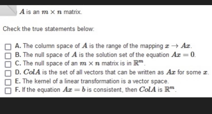 A is an m xn matrix.
Check the true statements below:
A. The column space of A is the range of the mapping z → Aa.
B. The null space of A is the solution set of the equation Az = 0.
C. The null space of an m x n matrix is in R".
%3D
D. ColA is the set of all vectors that can be written as Aa for some z.
E. The kernel of a linear transformation is a vector space.
F. If the equation Ar = bis consistent, then ColA is R".
