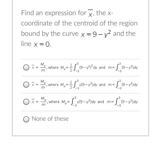 Find an expression for x, the x-
coordinate of the centroid of the region
bound by the curve x = 9- y? and the
line x = 0.
M
where M,=S(9-v3³ay
and m=
3D
%D
My
where My= v(9-y)dy and m=
(9-v)dy
%3D
My
,where My=
Lve-v)ov and m-,
v(9-y2
(9-y
-3
None of these
