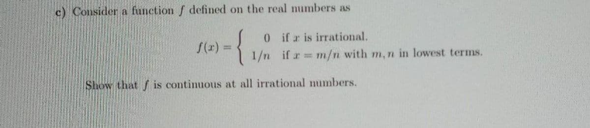 c) Consider a function f defined on the real numbers as
{
0ifr is irrational.
1/n if r m/n with m, n in lowest terms.
S(r) =
%3D
Show that f is continuous at all irrational numbers.
