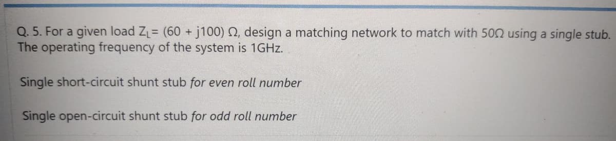 Q. 5. For a given load Z= (60 + j100) Q, design a matching network to match with 502 using a single stub.
The operating frequency of the system is 1GHZ.
Single short-circuit shunt stub for even roll number
Single open-circuit shunt stub for odd roll number

