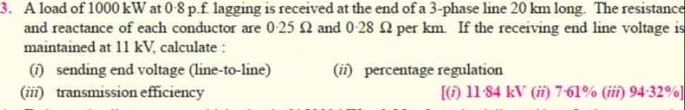 3. A load of 1000 kW at 0-8 p.f. lagging is received at the end of a 3-phase line 20 km long. The resistance
and reactance of each conductor are 0-25 2 and 0-28 2 per km. If the receiving end line voltage is
maintained at 11 kV, calculate :
(1) sending end voltage (line-to-line)
(iii) transmission efficiency
(ii) percentage regulation
[(i) 11-84 kV (ii) 7-61% (iii) 94-32%]