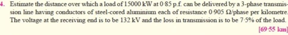 4. Estimate the distance over which a load of 15000 kW at 0-85 p.f. can be delivered by a 3-phase transmis-
sion line having conductors of steel-cored aluminium each of resistance 0-905 2/phase per kilometre.
The voltage at the receiving end is to be 132 kV and the loss in transmission is to be 7-5% of the load.
[69-55 km]