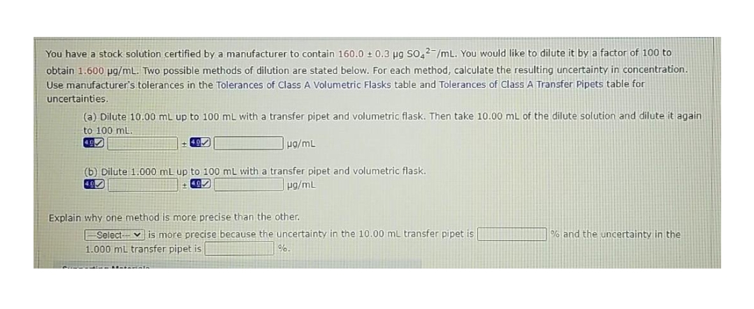 You have a stock solution certified by a manufacturer to contain 160.0 + 0.3 pg So,2-/mL. You would like to dilute it by a factor of 100 to
obtain 1.600 pg/mL. Two possible methods of dilution are stated below. For each method, calculate the resulting uncertainty in concentration.
Use manufacturer's tolerances in the Tolerances of Class A Volumetric Flasks table and Tolerances of ClassA Transfer Pipets table for
uncertainties.
(a) Dilute 10.00 mL up to 100 mL with a transfer pipet and volumetric flask. Then take 10.00 mL of the dilute solution and dilute it again
to 100 mL.
ug/mL
(b) Dilute 1.000 mL up to 100 mL with a transfer pipet and volumetric flask.
pg/mL
Explain why one method is more precise than the other.
Select- v is more precise because the uncertainty in the 10.00 mL transfer pipet is
% and the uncertainty in the
1.000 ml transfer pipet is
%.
