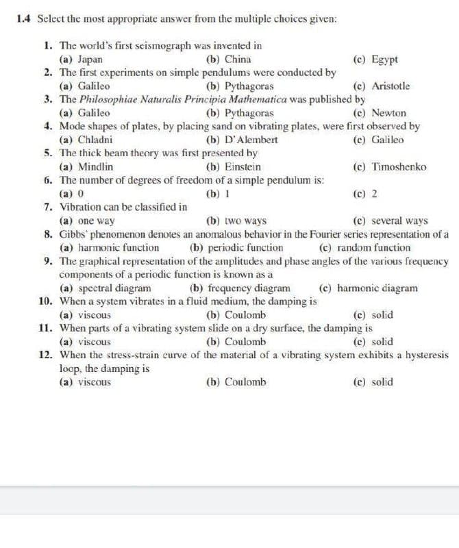 1.4 Select the most appropriate answer from the multiple choices given:
1. The world's first seismograph was invented in
(a) Japan
2. The first experiments on simple pendulums were conducted by
(a) Galileo
3. The Philosophiae Naturalis Principia Mathematica was published by
(b) China
(c) Egypt
(b) Pythagoras
(c) Aristotle
(a) Galileo
(b) Pythagoras
(c) Newton
4. Mode shapes of plates, by placing sand on vibrating plates, were first observed by
(c) Galileo
(a) Chladni
5. The thick beam theory was first presented by
(a) Mindlin
6. The number of degrees of freedom of a simple pendulum is:
(b) D'Alembert
(b) Einstein
(c) Timoshenko
(a) 0
(b) 1
(c) 2
7. Vibration can be classified in
(a) one way
8. Gibbs phenomenon denotes an anomalous behavior in the Fourier series representation of a
(a) harmonic function
9. The graphical representation of the amplitudes and phase angles of the various frequency
components of a periodic function is known as a
(a) spectral diagram
10. When a system vibrates in a fluid medium, the damping is
(a) viscous
11. When parts of a vibrating system slide on a dry surface, the damping is
(a) viscous
(b) two ways
(c) several ways
(b) periodic function
(c) random function
(b) frequency diagram
(c) harmonic diagram
(b) Coulomb
(c) solid
(b) Coulomb
(c) solid
12. When the stress-strain curve of the material of a vibrating system exhibits a hysteresis
loop, the damping is
(a) viscous
(b) Coulomb
(c) solid
