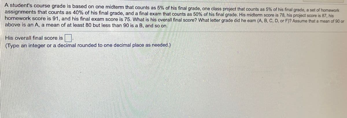 A student's course grade is based on one midterm that counts as 5% of his final grade, one class project that counts as 5% of his final grade, a set of homework
assignments that counts as 40% of his final grade, and a final exam that counts as 50% of his final grade. His midterm score is 78, his project score is 87, his
homework score is 91, and his final exam score is 75. What is his overall final score? What letter grade did he earn (A, B, C, D, or F)? Assume that a mean of 90 or
above is an A, a mean of at least 80 but less than 90 is a B, and so on.
His overall final score is
(Type an integer or a decimal rounded to one decimal place as needed.)
