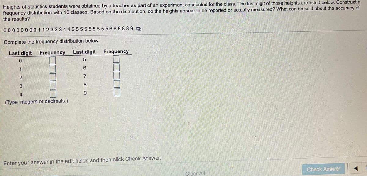 Heights of statistics students were obtained by a teacher as part of an experiment conducted for the class. The last digit of those heights are listed below. Construct a
frequency distribution with 10 classes. Based on the distribution, do the heights appear to be reported or actually measured? What can be said about the accuracy of
the results?
0 000000011233344555555555668 889 D
Complete the frequency distribution below.
Last digit
Frequency
Last digit
Frequency
3
8
4
(Type integers or decimals.)
Enter your answer in the edit fields and then click Check Answer.
Check Answer
Clear All
