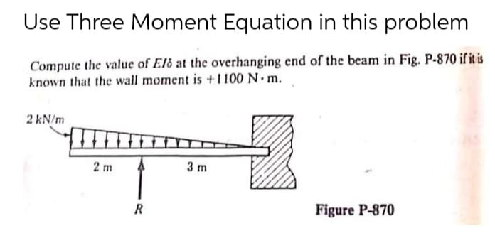 Use Three Moment Equation in this problem
Compute the value of Eld at the overhanging end of the beam in Fig. P-870 if it is
known that the wall moment is +1100 N m.
2 kN/m
2 m
3 m
R
Figure P-870
