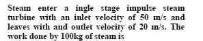Steam enter a ingle stage impulse steam
turbine with an inlet velocity of 50 m/s and
leaves with and outlet velocity of 20 m/s. The
work done by 100kg of steam is
