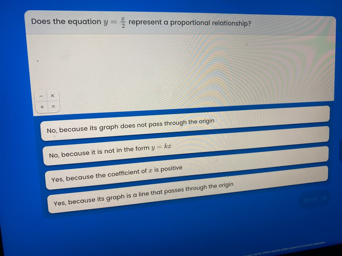 Does the equation y
5 represent a proportional relationship?
%3D
No, because its graph does not pass through the origin
No, because it is not in the form y= kx
Yes, because the coefficient of x is positive
Yes, because its graph is a line that passes through the origin
Done
any manner without express written consent of Curriculum Associates
