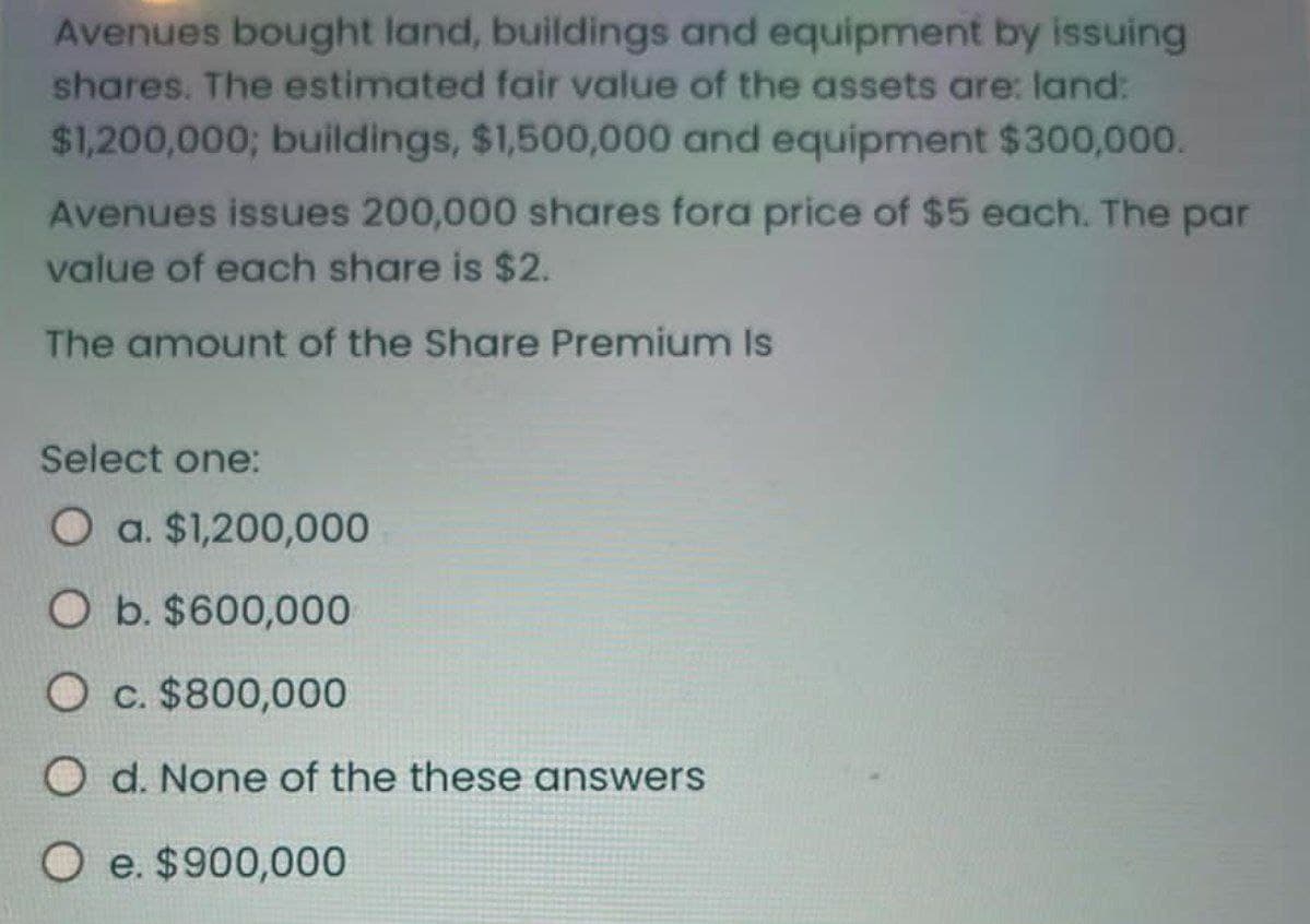 Avenues bought land, buildings and equipment by issuing
shares. The estimated fair value of the assets are: land:
$1,200,000; buildings, $1,500,000 and equipment $300,000.
Avenues issues 200,000 shares fora price of $5 each. The par
value of each share is $2.
The amount of the Share Premium Is
Select one:
O a. $1,200,000
O b. $600,000
Oc. $800,000
O d. None of the these answers
Oe. $900,000