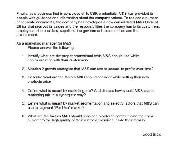 Finally, as a business that is conscious of its CSR credentials, M&S has provided its
people with guidance and information about the company values. To replace a number
of separate documents, the company has developed a new consolidated M&S Code of
Ethics that sets out its values and the responsibilities the company has to its customers,
employees, shareholders, suppliers, the government, communities and the
environment.
As a marketing manager for M&S
Please answer the following
1. Identify what are the proper promotional tools M&S should use while
communicating with their customers?
2. Mention 2 growth strategies that M&S can use to secure its profits over time?
3. Describe what are the factors M&S should consider while setting their new
products price
4. Define what is meant by marketing mix? And discuss how should M&S use its
marketing mix in a synergistic way?
5. Define what is meant by market segmentation and select 3 factors that M&S can
use to segment "Per Una" market?
6. What are the factors M&S should consider in order to communicate their new
customers the high quality of their customer services inside their retails?
Good luck
