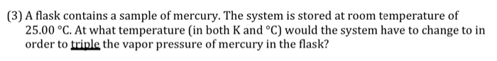 (3) A flask contains a sample of mercury. The system is stored at room temperature of
25.00 °C. At what temperature (in both K and °C) would the system have to change to in
order to triple the vapor pressure of mercury in the flask?
