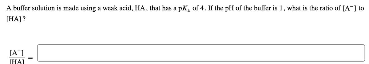 A buffer solution is made using a weak acid, HA, that has a pK, of 4. If the pH of the buffer is 1, what is the ratio of [A¯] to
[HA] ?
[A¯]
[HAI
