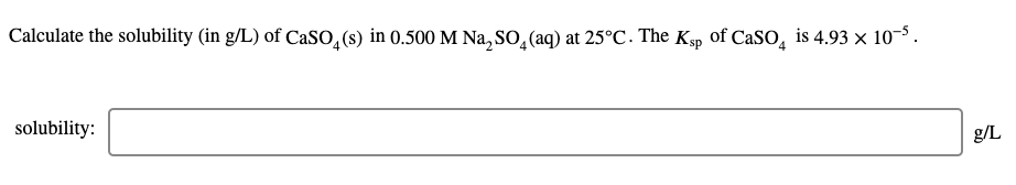 Calculate the solubility (in g/L) of CaSO,(s) in 0.500 M Na, So, (aq) at 25°C. The Kẹp of CaSO, is 4.93 × 10-5.
solubility:
g/L
