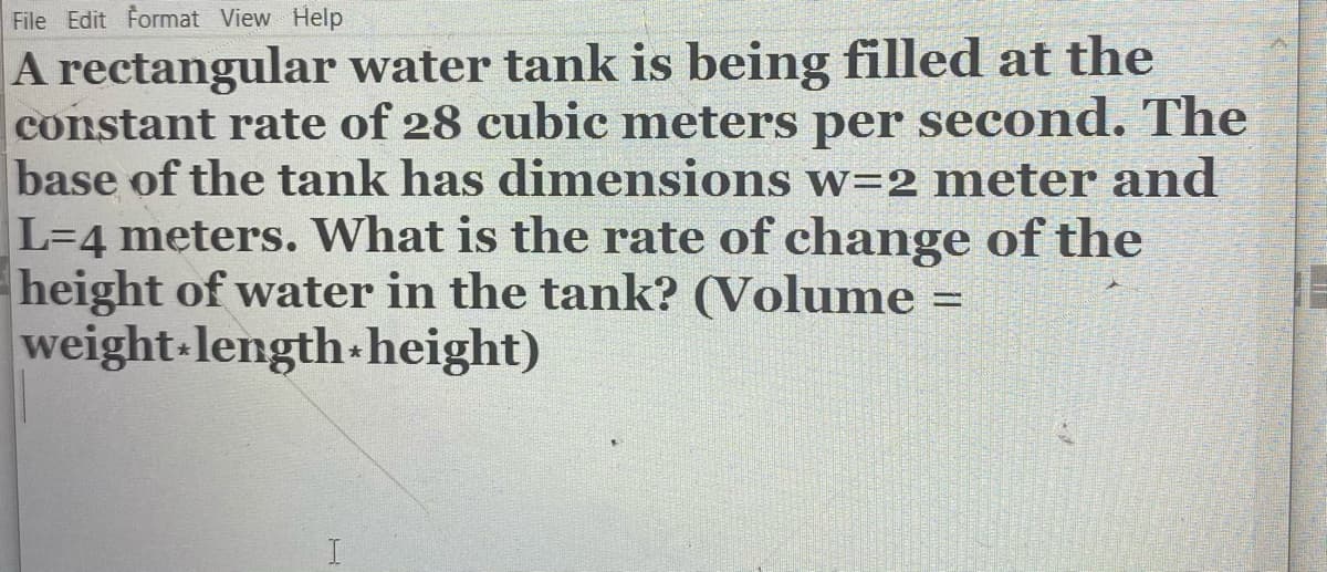 File Edit Format View Help
A rectangular water tank is being filled at the
constant rate of 28 cubic meters per second. The
base of the tank has dimensions w=2 meter and
L=4 meters. What is the rate of change of the
height of water in the tank? (Volume =
weight-length-height)
