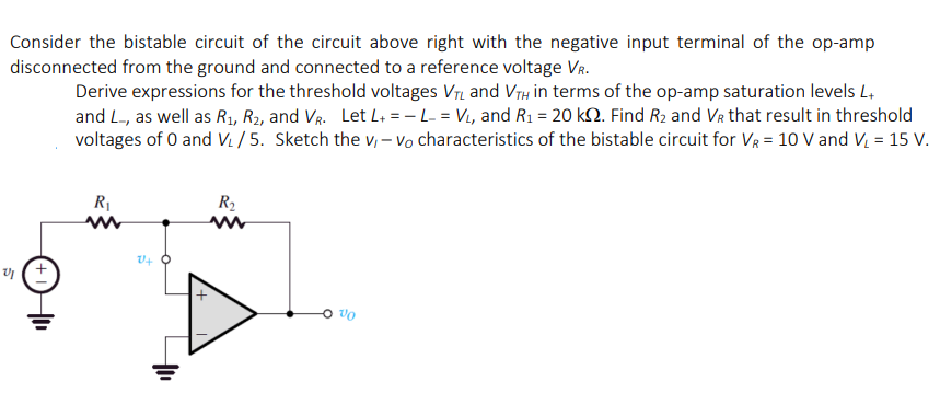 Consider the bistable circuit of the circuit above right with the negative input terminal of the op-amp
disconnected from the ground and connected to a reference voltage VR.
Derive expressions for the threshold voltages V and VrH in terms of the op-amp saturation levels L,
and L-, as well as R1, R2, and VR. Let L+ = - L- = Vi, and R1 = 20 kN. Find R2 and Vr that result in threshold
voltages of 0 and Vi / 5. Sketch the v, – Vo characteristics of the bistable circuit for VR = 10 V and V, = 15 V.
R
R2
