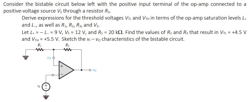 Consider the bistable circuit below left with the positive input terminal of the op-amp connected to a
positive-voltage source Vs through a resistor R3.
Derive expressions for the threshold voltages Vr and VTH in terms of the op-amp saturation levels L+
and L-, as well as R1, R2, R3, and Vs.
Let L+ = - L- = 9 V, Vs = 12 V, and R1 = 20 k2. Find the values of R2 and R3 that result in VrL = +4.5 V
and VTH = +5.5 V. Sketch the v, – vo characteristics of the bistable circuit.
R1
R2
U+ O
(+1H

