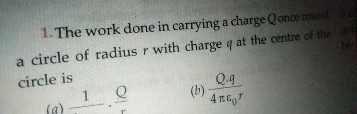 1. The work done in carrying a charge Qonce round Ba
a circle of radius r with charge q at the centre of the P
be
circle is
1
(a)
Q.q
(b)
4 TE,"
