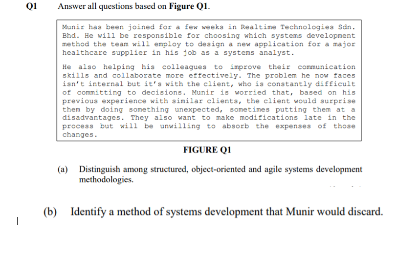 Q1
Answer all questions based on Figure Q1.
Munir has been joined for a few weeks in Realtime Technologies Sdn.
Bhd. He will be responsible for choosing which systems development
method the team will employ to design a new application for a major
healthcare supplier in his job as a systems analyst.
He also helping his colleagues to improve their communication
skills and collaborate more effectively. The problem he now faces
isn't internal but it's with the client, who is constantly difficult
of committing to decisions. Munir is worried that, based on his
previous experience with similar clients, the client would surprise
them by doing something unexpected, sometimes putting them at a
disadvantages. They also want to make modifications late in the
process but will be unwilling to absorb the expenses of those
changes.
FIGURE Q1
(a)
Distinguish among structured, object-oriented and agile systems development
methodologies.
(b) Identify a method of systems development that Munir would discard.
