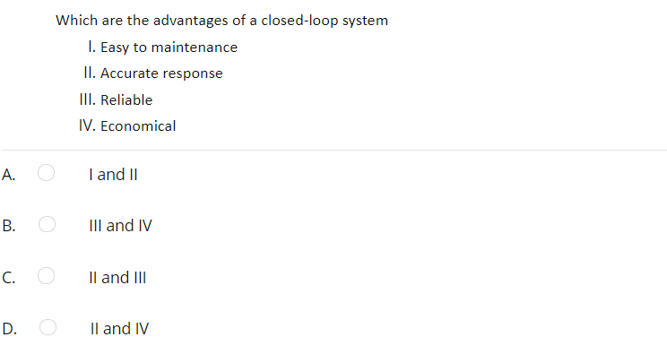 Which are the advantages of a closed-loop system
I. Easy to maintenance
II. Accurate response
III. Reliable
IV. Economical
А.
I and II
IIlI and IV
C. O
Il and II
D.
Il and IV
B.
