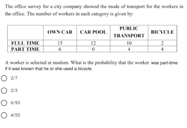 The office survey for a city company showed the mode of transport for the workers in
the office. The number of workers in each category is given by:
PUBLIC
OWN CAR
CAR POOL
BICYCLE
TRANSPORT
FULL TIME
PART TIΜΕ
15
12
10
2
4
4
A worker is selected at random. What is the probability that the worker was part-time
if it was known that he or she used a bicycle.
O 2/7
O 2/3
O 6/53
O 4/53
