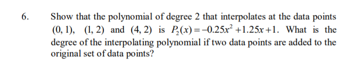 6.
Show that the polynomial of degree 2 that interpolates at the data points
(0, 1), (1, 2) and (4, 2) is P,(x)=-0.25x² +1.25x +1. What is the
degree of the interpolating polynomial if two data points are added to the
original set of data points?
