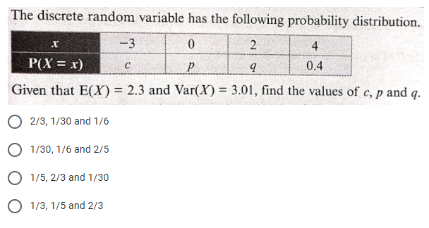 The discrete random variable has the following probability distribution.
r
-3
4
P(X = x)
0.4
Given that E(X) = 2.3 and Var(X) = 3.01, find the values of c, p and q.
O 2/3, 1/30 and 1/6
O 1/30, 1/6 and 2/5
O 1/5, 2/3 and 1/30
O 1/3, 1/5 and 2/3
